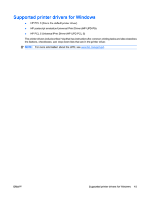 Page 59Supported printer drivers for Windows
●HP PCL 6 (this is the default printer driver)
● HP postscript emulation Universal Print Driver (HP UPD PS)
● HP PCL 5 Universal Print Driver (HP UPD PCL 5)
The printer drivers include online Help that has instructions for common printing tasks and also describes
the buttons, checkboxes, and drop-down lists that are in the printer driver.
NOTE: For more information about the UPD, see www.hp.com/go/upd.
ENWW Supported printer drivers for Windows 45
 