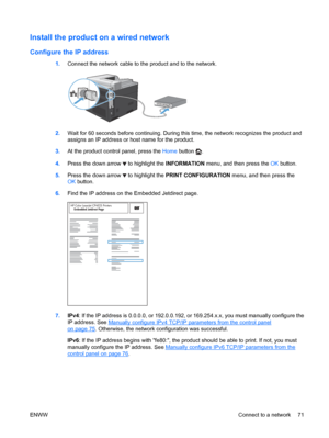 Page 85Install the product on a wired network
Configure the IP address
1.Connect the network cable to the product and to the network.
2.Wait for 60 seconds before continuing. During this time, the network recognizes the product and
assigns an IP address or host name for the product.
3. At the product control panel, press the  Home button 
.
4. Press the down arrow 
 to highlight the  INFORMATION menu, and then press the  OK button.
5. Press the down arrow 
 to highlight the  PRINT CONFIGURATION  menu, and then...