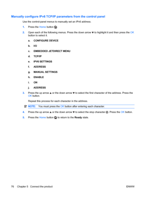 Page 90Manually configure IPv6 TCP/IP parameters from the control panel
Use the control-panel menus to manually set an IPv6 address.
1.Press the  Home button 
.
2. Open each of the following menus. Press the down arrow 
 to highlight it and then press the  OK
button to select it.
a. CONFIGURE DEVICE
b. I/O
c. EMBEDDED JETDIRECT MENU
d. TCP/IP
e. IPV6 SETTINGS
f. ADDRESS
g. MANUAL SETTINGS
h. ENABLE
i. ON
j. ADDRESS
3. Press the up arrow 
 or the down arrow  to select the first character of the address. Press...