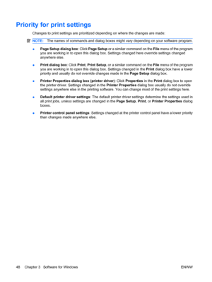 Page 62Priority for print settings
Changes to print settings are prioritized depending on where the changes are made:
NOTE:The names of commands and dialog boxes might vary depending on your software program.
●Page Setup dialog box
: Click Page Setup or a similar command on the  File menu of the program
you are working in to open this dialog box. Settings changed here override settings changed
anywhere else.
● Print dialog box
: Click Print, Print Setup , or a similar command on the File  menu of the program...