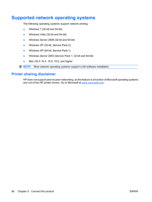 Page 80Supported network operating systems
The following operating systems support network printing:
●Windows 7 (32-bit and 64-bit)
● Windows Vista (32-bit and 64-bit)
● Windows Server 2008 (32-bit and 64-bit)
● Windows XP (32-bit, Service Pack 2)
● Windows XP (64-bit, Service Pack 1)
● Windows Server 2003 (Service Pack 1, 32-bit and 64-bit)
● Mac OS X 10.4, 10.5, 10.6, and higher
NOTE:
Most network operating systems support a full software installation.
Printer sharing disclaimer
HP does not support...