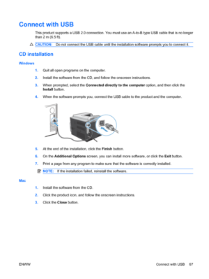 Page 81Connect with USB
This product supports a USB 2.0 connection. You must use an A-to-B type USB cable that is no longer
than 2 m (6.5 ft).
CAUTION:Do not connect the USB cable until the installation software prompts you to connect it.
CD installation
Windows
1.Quit all open programs on the computer.
2. Install the software from the CD, and follow the onscreen instructions.
3. When prompted, select the Connected directly to the computer option, and then click the
Install  button.
4. When the software prompts...