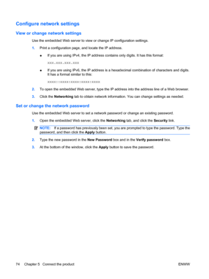 Page 88Configure network settings
View or change network settings
Use the embedded Web server to view or change IP configuration settings.
1.Print a configuration page, and locate the IP address.
●If you are using IPv4, the IP address contains only digits. It has this format:
xxx.xxx.xxx.xxx
● If you are using IPv6, the IP address is a hexadecimal combination of characters and digits.
It has a format similar to this:
xxxx::xxxx:xxxx:xxxx:xxxx
2. To open the embedded Web server, type the IP address into the...