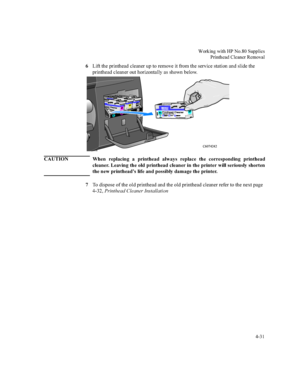 Page 116:RUNLQJZLWK+31R6XSSOLHV
3ULQWKHDG&OHDQHU5HPRYDO


/LIWWKHSULQWKHDGFOHDQHUXSWRUHPRYHLWIURPWKHVHUYLFHVWDWLRQDQGVOLGHWKH
SULQWKHDGFOHDQHURXWKRUL]RQWDOO\DVVKRZQEHORZ
&$87,21 :KHQ UHSODFLQJ D SULQWKHDG DOZD\V UHSODFH WKH FRUUHVSRQGLQJ SULQWKHDG
FOHDQHU/HDYLQJWKHROGSULQWKHDGFOHDQHULQWKHSULQWHUZLOOVHULRXVO\VKRUWHQ
WKHQHZSULQWKHDG¶VOLIHDQGSRVVLEO\GDPDJHWKHSULQWHU...