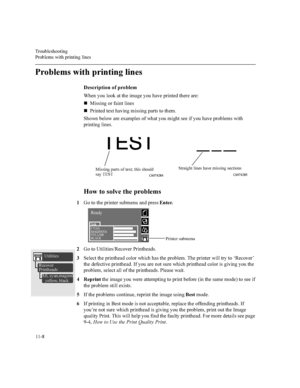 Page 2077URXEOHVKRRWLQJ
3UREOHPVZLWKSULQWLQJOLQHV

3UREOHPVZLWKSULQWLQJOLQHV
HVFULSWLRQRISUREOHP
:KHQ\RXORRNDWWKHLPDJH\RXKDYHSULQWHGWKHUHDUH
n0LVVLQJRUIDLQWOLQHV
n3ULQWHGWH[WKDYLQJPLVVLQJSDUWVWRWKHP
6KRZQEHORZDUHH[DPSOHVRIZKDW\RXPLJKWVHHLI\RXKDYHSUREOHPVZLWK
SULQWLQJOLQHV
+RZWRVROYHWKHSUREOHPV
*RWRWKHSULQWHUVXEPHQXDQGSUHVV(QWHU
*RWR8WLOLWLHV5HFRYHU3ULQWKHDGV
6HOHFWWKHSULQWKHDGFRORUZKLFKKDVWKHSUREOHP7KHSULQWHUZLOOWU\WRµ5HFRYHU¶...