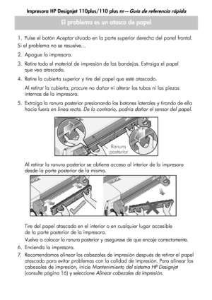 Page 118Impresora HP Designjet 110plus/110 plus nr—Guía de referencia rápida
12
1. Pulse el botón Aceptar situado en la parte superior derecha del panel frontal.
Si el problema no se resuelve...
2. Apague la impresora.
3. Retire todo el material de impresión de las bandejas. Extraiga el papel 
que vea atascado.
4. Retire la cubierta superior y tire del papel que esté atascado.
Al retirar la cubierta, procure no dañar ni alterar los tubos ni las piezas 
internas de la impresora. 
5. Extraiga la ranura posterior...