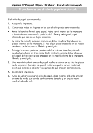 Page 119Impresora HP Designjet 110plus/110 plus nr—Guía de referencia rápida
13
Si el rollo de papel está atascado:
1. Apague la impresora. 
2. Compruebe todos los lugares en los que el rollo pueda estar atascado: 
 Retire la bandeja frontal para papel. Podrá ver el interior de la impresora 
a través de una ranura en la parte frontal. Libere y extraiga el papel 
atascado que esté en un lugar accesible. 
 Al retirar la cubierta superior, procure no dañar ni alterar los tubos ni las 
piezas internas de la...