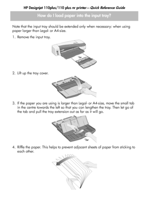 Page 6
HP Designjet 110plus/110 plus nr printer—Quick Reference Guide
4
How do I load paper into the input tray?
Note that the input tray should be extended only when necessary: when using 
paper larger than Legal- or A4-size.
1. Remove the input tray.
2. Lift up the tray cover.
3. If the paper you are using is larger than Legal- or A4-size, move the small tab in the centre towards the left so that you can lengthen the tray. Then let go of 
the tab and pull the tray extension out as far as it will go.
4....