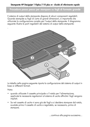 Page 60
Stampante HP Designjet 110plus/110 plus nr -Guida di riferimento rapido
6
Procedura passo passo per stampare su fogli di formato grande
Il sistema di output della stampante dispone di alcuni componenti regolabili. 
Quando stampate su fogli di carta di grandi dimensioni, è importante che 
utilizziate la configurazione corretta per loutput della stampante. Il diagramma 
seguente illustra le parti regolabili del sistema di output della stampante:
.
La tabella nella pagina seguente riporta la configurazione...