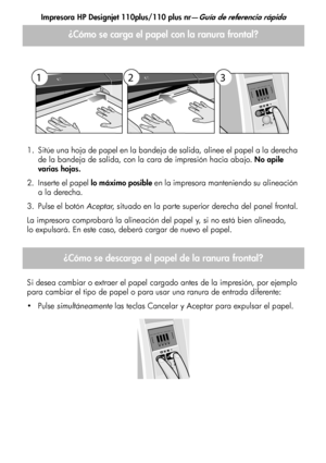 Page 109Impresora HP Designjet 110plus/110 plus nr—Guía de referencia rápida
3
1. Sitúe una hoja de papel en la bandeja de salida, alinee el papel a la derecha 
de la bandeja de salida, con la cara de impresión hacia abajo. No apile 
varias hojas.
2. Inserte el papel lo máximo posible en la impresora manteniendo su alineación 
a la derecha.
3. Pulse el botón Aceptar, situado en la parte superior derecha del panel frontal.
La impresora comprobará la alineación del papel y, si no está bien alineado,
lo expulsará....