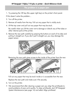 Page 14
HP Designjet 110plus/110 plus nr printer—Quick Reference Guide
12
1. Try pressing the OK key (the upper right key) on the printer’s front panel.
If this doesnt solve the problem…
2. Turn off the printer.
3. Remove all media from the tray. Pull out any paper that is visibly stuck.
4. Lift the top cover and pull out any paper that may be stuck. Be careful when you lift the cover not to damage or disturb any of the tubes or 
other internal parts of the printer. 
5. Remove the rear path carefully by...