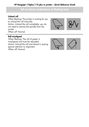 Page 21
HP Designjet 110plus/110 plus nr printer—Quick Reference Guide
19
Tell me about combinations of flashing icons
Unload roll
When flashing: The printer is waiting for you 
to unload the roll manually.
Action:  Unload the roll completely; you do 
not need to remove the spindle from the 
printer.
When off:  Normal.
Roll misaligned
When flashing:  The roll of paper is 
misaligned and must be reloaded.
Action:  Unload the roll and reload it, paying 
special attention to alignment.
When off:  Normal....