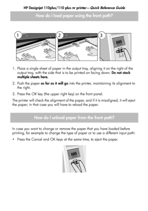 Page 5
HP Designjet 110plus/110 plus nr printer—Quick Reference Guide
3
1. Place a single sheet of paper in the output tray, aligning it on the right of the output tray, with the side that is to be printed on facing down.  Do not stack 
multiple sheets here.
2. Push the paper  as far as it will go into the printer, maintaining its alignment to 
the right.
3. Press the  OK key (the upper right key) on the front panel.
The printer will check the alignment of the paper, and if it is misaligned, it will eject 
the...