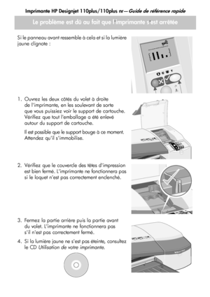 Page 42Imprimante HP Designjet 110plus/110plus nr—Guide de référence rapide
14
Le problème est dû au fait que limprimante sest arrêtée
Si le panneau avant ressemble à cela et si la lumière 
jaune clignote :
1. Ouvrez les deux côtés du volet à droite de limprimante, en les soulevant de sorte 
que vous puissiez voir le support de cartouche. 
Vérifiez que tout lemballage a été enlevé 
autour du support de cartouche.
Il est possible que le support bouge à ce moment. 
Attendez quil simmobilise.
2. Vérifiez que le...