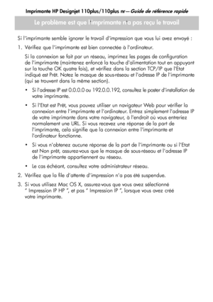 Page 43
Imprimante HP Designjet 110plus/110plus nr—Guide de référence rapide
15
Le problème est que limprimante na pas reçu le travail
Si limprimante semble ignorer le travail dimpression que vous lui avez envoyé :
1. Vérifiez que limprimante est bien connectée à lordinateur.Si la connexion se fait par un rése au, imprimez les pages de configuration 
de limprimante (maintenez enfoncé la touche dalimentation tout en appuyant 
sur la touche OK quatre fois), et vérifiez dans la section TCP/IP que lEtat 
indiqué...