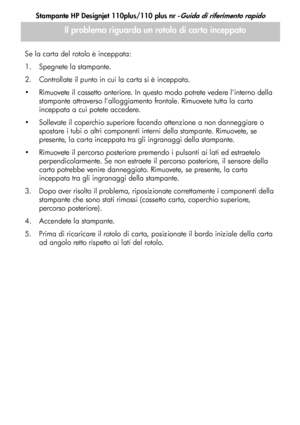 Page 67
Stampante HP Designjet 110plus/110 plus nr -Guida di riferimento rapido
13
Se la carta del rotolo è inceppata:
1. Spegnete la stampante. 
2. Controllate il punto in cui la carta si è inceppata. 
 Rimuovete il cassetto anteriore. In questo modo potrete vedere linterno della stampante attraverso lalloggiamento frontale. Rimuovete tutta la carta 
inceppata a cui potete accedere. 
 Sollevate il coperchio superiore facendo attenzione a non danneggiare o  spostare i tubi o altri componenti interni della...