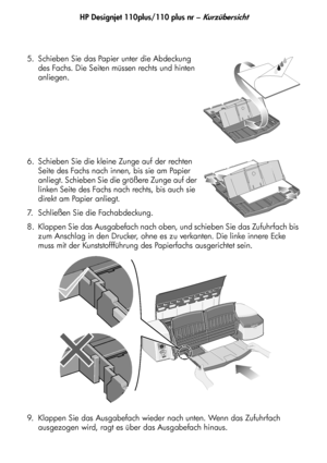 Page 85HP Designjet 110plus/110 plus nr – Kurzübersicht
5 5. Schieben Sie das Papier unter die Abdeckung 
des Fachs. Die Seiten müssen rechts und hinten 
anliegen.
6. Schieben Sie die kleine Zunge auf der rechten 
Seite des Fachs nach innen, bis sie am Papier 
anliegt. Schieben Sie die größere Zunge auf der 
linken Seite des Fachs nach rechts, bis auch sie 
direkt am Papier anliegt.
7. Schließen Sie die Fachabdeckung.
8. Klappen Sie das Ausgabefach nach oben, und schieben Sie das Zufuhrfach bis 
zum Anschlag in...