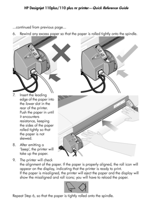 Page 11
HP Designjet 110plus/110 plus nr printer—Quick Reference Guide
9
...continued from previous page...
6. Rewind any excess paper so that the paper is rolled tightly onto the spindle.
7. Insert the leading 
edge of the paper into 
the lower  slot in the 
rear of the printer. 
Push the paper in until 
it encounters 
resistance, keeping 
the sides of the paper 
rolled tightly so that 
the paper is not 
skewed.
8. After emitting a  ‘beep’, the printer will 
take up the paper.
9. The printer will check  the...