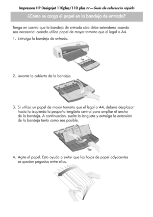 Page 110Impresora HP Designjet 110plus/110 plus nr—Guía de referencia rápida
4
¿Cómo se carga el papel en la bandeja de entrada?
Tenga en cuenta que la bandeja de entrada sólo debe extenderse cuando
sea necesario: cuando utilice papel de mayor tamaño que el legal o A4.
1. Extraiga la bandeja de entrada.
2. Levante la cubierta de la bandeja.
3. Si utiliza un papel de mayor tamaño que el legal o A4, deberá desplazar 
hacia la izquierda la pequeña lengüeta central para ampliar el ancho 
de la bandeja. A...