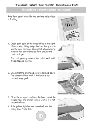 Page 16HP Designjet 110plus/110 plus nr printer—Quick Reference Guide
14
The problem is that the printer has stopped
If the front panel looks like this and the yellow light 
is flashing:
1. Open both parts of the hinged flap at the right of the printer, lifting it right back so that you can 
see the print carriage. Check that all packaging 
material has been removed from around the 
print carriage.
The carriage may move at this point. Wait until 
it has stopped moving.
2. Check that the printhead cover is...