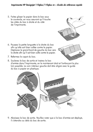 Page 33
Imprimante HP Designjet 110plus/110plus nr—Guide de référence rapide
5
5. Faites glisser le papier dans le bac sous 
le couvercle, en vous assurant quil touche 
les côtés du bac à droite et du côté 
de limprimante.
6. Poussez la petite languette à la droite du bac  afin quelle soit bien collée contre le papier. 
Déplacez le grand bord de gauche du bac vers 
la droite afin quil soit bien collé contre le papier.
7. Refermez le capot du bac.
8. Soulevez le bac de sortie et insérez le bac  dentrée dans...