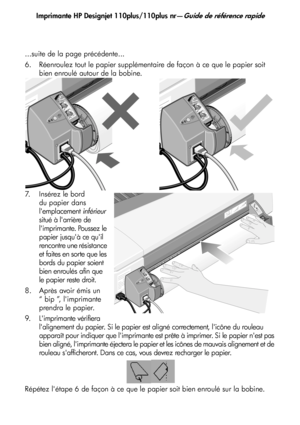 Page 37
Imprimante HP Designjet 110plus/110plus nr—Guide de référence rapide
9
...suite de la page précédente...
6. Réenroulez tout le papier supplémentaire de façon à ce que le papier soit 
bien enroulé autour de la bobine.
7. Insérez le bord  du papier dans 
lemplacement  inférieur 
situé à larrière de 
limprimante. Poussez le 
papier jusquà ce quil 
rencontre une résistance 
et faites en sorte que les 
bords du papier soient 
bien enroulés afin que 
le papier reste droit.
8. Après avoir émis un  “ bip ”,...