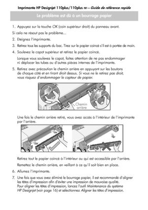 Page 40
Imprimante HP Designjet 110plus/110plus nr—Guide de référence rapide
12
1. Appuyez sur la touche OK (coin supérieur droit) du panneau avant.
Si cela ne résout pas le problème...
2. Eteignez limprimante.
3. Retirez tous les supports du bac. Tirez sur le papier coincé sil est à portée de main.
4. Soulevez le capot supérieur et retirez le papier coincé. Lorsque vous soulevez le capot, faites attention de ne pas endommager 
ni déplacer les tubes ou dautres pièces internes de limprimante. 
5. Retirez avec...