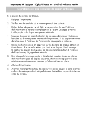 Page 41
Imprimante HP Designjet 110plus/110plus nr—Guide de référence rapide
13
Si la papier du rouleau est bloqué.
1. Eteignez limprimante :
2. Vérifiez tous les endroits où le rouleau pourrait être coincé : 
 Retirez le bac de papier avant. Cela vous permettra de voir lintérieur de limprimante à travers un emplacement à lavant. Dégagez et retirez 
tout le papier coincé que vous pouvez atteindre. 
 Soulevez le capot en faisant attention de ne pas endommager ni déplacer  les tubes ou dautres pièces internes...