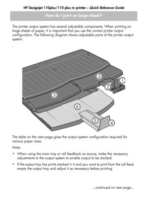 Page 8
HP Designjet 110plus/110 plus nr printer—Quick Reference Guide
6
How do I print on large sheets?
The printer output system has several adjustable components. When printing on 
large sheets of paper, it is important that you use the correct printer output 
configuration. The following diagram shows adjustable parts of the printer output 
system:
.
The table on the next page gives the output system configuration required for 
various paper sizes.
Note:
 When using the main tray or roll feedback as...