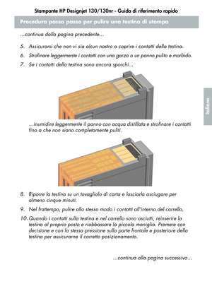 Page 117Stampante HP Designjet 130/130nr - Guida di riferimento rapido
15
Italiano
Procedura passo passo per pulire una testina di stampa
...continua dalla pagina precedente...
5. Assicurarsi che non vi sia alcun nastro a coprire i contatti della testina.
6. Strofinare leggermente i contatti con una garza o un panno pulito e morbido.
7. Se i contatti della testina sono ancora sporchi...
...inumidire leggermente il panno con acqua distillata e strofinare i contatti 
fino a che non siano completamente puliti.
8....