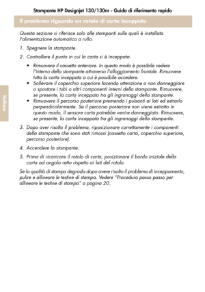 Page 128Stampante HP Designjet 130/130nr - Guida di riferimento rapido
26
Italiano
Il problema riguarda un rotolo di carta inceppato
Questa sezione si riferisce solo alle stampanti sulle quali è installata 
lalimentazione automatica a rullo.
1. Spegnere la stampante. 
2. Controllare il punto in cui la carta si è inceppata. 
 Rimuovere il cassetto anteriore. In questo modo è possibile vedere 
linterno della stampante attraverso lalloggiamento frontale. Rimuovere 
tutta la carta inceppata a cui è possibile...