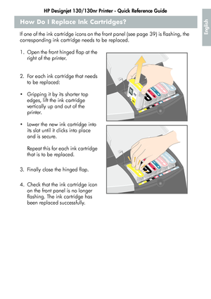 Page 15HP Designjet 130/130nr Printer - Quick Reference Guide
13
English
How Do I Replace Ink Cartridges?
If one of the ink cartridge icons on the front panel (see page 39) is flashing, the 
corresponding ink cartridge needs to be replaced.
1. Open the front hinged flap at the 
right of the printer.
2. For each ink cartridge that needs 
to be replaced:
 Gripping it by its shorter top 
edges, lift the ink cartridge 
vertically up and out of the 
printer.
 Lower the new ink cartridge into 
its slot until it...