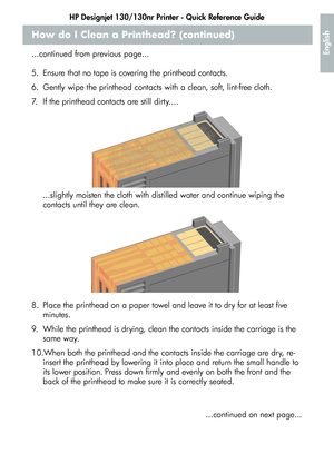 Page 17HP Designjet 130/130nr Printer - Quick Reference Guide
15
English
How do I Clean a Printhead? (continued)
...continued from previous page...
5. Ensure that no tape is covering the printhead contacts.
6. Gently wipe the printhead contacts with a clean, soft, lint-free cloth.
7. If the printhead contacts are still dirty....
...slightly moisten the cloth with distilled water and continue wiping the 
contacts until they are clean.
8. Place the printhead on a paper towel and leave it to dry for at least five...