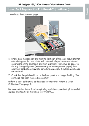 Page 21HP Designjet 130/130nr Printer - Quick Reference Guide
19
English
How Do I Replace the Printheads? (continued)
...continued from previous page...
6. Finally close the rear part and then the front part of the outer flap. Note that 
after closing the flap, the printer will automatically perform some internal 
calibrations on the printhead, and then alignment. There must be paper in 
the tray during alignment (you can use your least expensive paper). Pre-
alignment calibrations may take some time,...