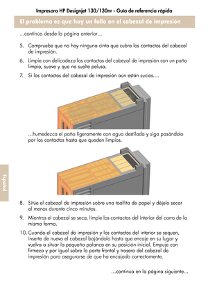 Page 232Impresora HP Designjet 130/130nr - Guía de referencia rápida
28
Español
El problema es que hay un fallo en el cabezal de impresión
...continúa desde la página anterior...
5. Compruebe que no hay ninguna cinta que cubra los contactos del cabezal 
de impresión.
6. Limpie con delicadeza los contactos del cabezal de impresión con un paño 
limpio, suave y que no suelte pelusa.
7. Si los contactos del cabezal de impresión aún están sucios....
...humedezca el paño ligeramente con agua destilada y siga pasándolo...