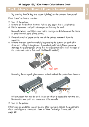 Page 27HP Designjet 130/130nr Printer - Quick Reference Guide
25
English
The Problem is a Sheet of Paper is Jammed
1. Try pressing the OK key (the upper right key) on the printers front panel.
If this doesnt solve the problem...
2. Turn off the printer.
3. Remove all media from the tray. Pull out any paper that is visibly stuck.
4. Lift the top cover and pull out any paper that may be stuck.
Be careful when you lift the cover not to damage or disturb any of the tubes 
or other internal parts of the printer. 
5....