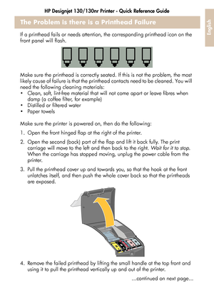 Page 29HP Designjet 130/130nr Printer - Quick Reference Guide
27
English
The Problem is there is a Printhead Failure
If a printhead fails or needs attention, the corresponding printhead icon on the 
front panel will flash.
Make sure the printhead is correctly seated. If this is not the problem, the most 
likely cause of failure is that the printhead contacts need to be cleaned. You will 
need the following cleaning materials:
 Clean, soft, lint-free material that will not come apart or leave fibres when 
damp...