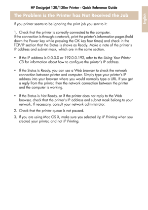 Page 37HP Designjet 130/130nr Printer - Quick Reference Guide
35
English
The Problem is the Printer has Not Received the Job
If you printer seems to be ignoring the print job you sent to it: 
1. Check that the printer is correctly connected to the computer.
If the connection is through a network, print the printers information pages (hold 
down the Power key while pressing the OK key four times) and check in the 
TCP/IP section that the Status is shows as Ready. Make a note of the printers 
IP address and...