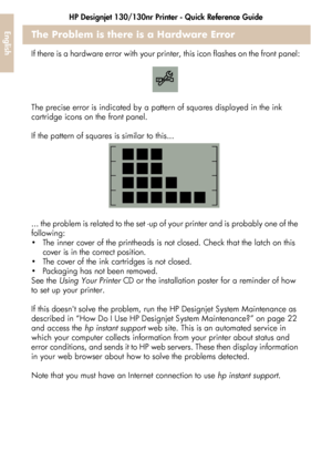 Page 38HP Designjet 130/130nr Printer - Quick Reference Guide
36
EnglishThe Problem is there is a Hardware Error
If there is a hardware error with your printer, this icon flashes on the front panel:
The precise error is indicated by a pattern of squares displayed in the ink 
cartridge icons on the front panel. 
If the pattern of squares is similar to this...
... the problem is related to the set -up of your printer and is probably one of the 
following:
 The inner cover of the printheads is not closed. Check...