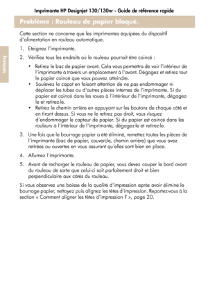 Page 78Imprimante HP Designjet 130/130nr - Guide de référence rapide
26
Français
Problème : Rouleau de papier bloqué.
Cette section ne concerne que les imprimantes équipées du dispositif 
dalimentation en rouleau automatique.
1.  Eteignez limprimante. 
2.  Vérifiez tous les endroits où le rouleau pourrait être coincé : 
   Retirez le bac de papier avant. Cela vous permettra de voir lintérieur de 
limprimante à travers un emplacement à lavant. Dégagez et retirez tout 
le papier coincé que vous pouvez atteindre....