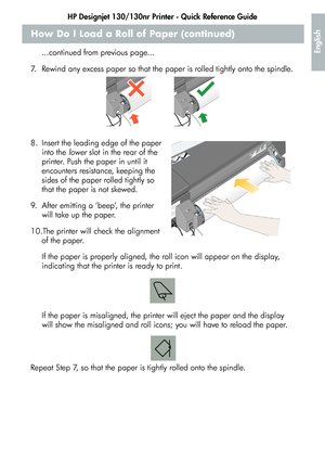 Page 11HP Designjet 130/130nr Printer - Quick Reference Guide
9
English
How Do I Load a Roll of Paper (continued)
...continued from previous page...
7. Rewind any excess paper so that the paper is rolled tightly onto the spindle.
8. Insert the leading edge of the paper 
into the lower slot in the rear of the 
printer. Push the paper in until it 
encounters resistance, keeping the 
sides of the paper rolled tightly so 
that the paper is not skewed.
9. After emitting a ‘beep’, the printer 
will take up the...