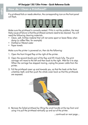 Page 16HP Designjet 130/130nr Printer - Quick Reference Guide
14
EnglishHow do I Clean a Printhead?
If a printhead fails or needs attention, the corresponding icon on the front panel 
will flash.
Make sure the printhead is correctly seated. If this is not the problem, the most 
likely cause of failure is that the printhead contacts need to be cleaned. You will 
need the following cleaning materials:
 Clean, soft, lint-free material that will not come apart or leave fibres when 
damp (a coffee filter, for...