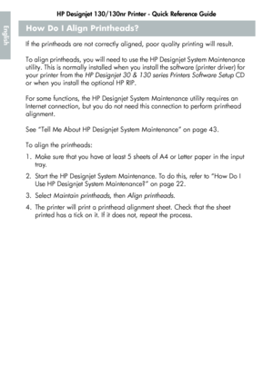 Page 22HP Designjet 130/130nr Printer - Quick Reference Guide
20
EnglishHow Do I Align Printheads?
If the printheads are not correctly aligned, poor quality printing will result. 
To align printheads, you will need to use the HP Designjet System Maintenance 
utility. This is normally installed when you install the software (printer driver) for 
your printer from the HP Designjet 30 & 130 series Printers Software Setup CD 
or when you install the optional HP RIP. 
For some functions, the HP Designjet System...