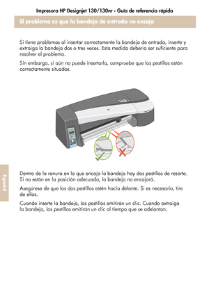 Page 228Impresora HP Designjet 130/130nr - Guía de referencia rápida
24
Español
El problema es que la bandeja de entrada no encaja 
correctamente
Si tiene problemas al insertar correctamente la bandeja de entrada, inserte y 
extraiga la bandeja dos o tres veces. Esta medida debería ser suficiente para 
resolver el problema.
Sin embargo, si aún no puede insertarla, compruebe que los pestillos están 
correctamente situados.
Dentro de la ranura en la que encaja la bandeja hay dos pestillos de resorte. 
Si no están...