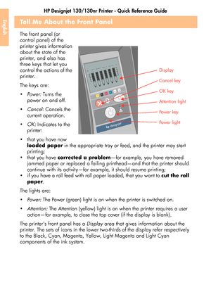 Page 40HP Designjet 130/130nr Printer - Quick Reference Guide
38
EnglishTell Me About the Front Panel
The front panel (or 
control panel) of the 
printer gives information 
about the state of the 
printer, and also has 
three keys that let you 
control the actions of the 
printer.
The keys are:
Powe r: Tu rn s  t h e  
power on and off. 
Cancel: Cancels the 
current operation.
OK: Indicates to the 
printer:
 that you have now 
loaded paper in the appropriate tray or feed, and the printer may start...