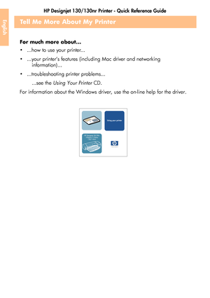 Page 46HP Designjet 130/130nr Printer - Quick Reference Guide44
EnglishTell Me More About My Printer
For much more about... 
 ...how to use your printer... 
 ...your printer’s features (including Mac driver and networking information)...
 ...troubleshooting printer problems... ...see the  Using Your Printer  CD. 
For information about the Windows driver , use the on-line help for the driver.
QRG130.fm  Page 44  Wednesday, February 11, 2004  3:28 PM
 