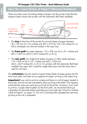 Page 6HP Designjet 130/130nr Printer - Quick Reference Guide
4
EnglishHow Do I Load Sheets of Paper? (General Guidance)
There are three ways of loading sheets of paper into the printer (note that the 
diagram below shows the printer with the Automatic Roll Feed installed):
The tray at the front of the printer for normal sheets of paper between 
76 x 142 mm (3 x 5.6 inches) and 457 x 610 mm (18 x 24 inches) (C+ or 
A2+); envelopes can also be loaded in the input tray.
The front path for paper between 110 x...