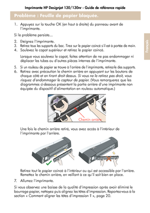 Page 77Imprimante HP Designjet 130/130nr - Guide de référence rapide
25
Français
Problème : Feuille de papier bloquée.
1.  Appuyez sur la touche OK (en haut à droite) du panneau avant de 
limprimante.
Si le problème persiste...
2.  Eteignez limprimante.
3.  Retirez tous les supports du bac. Tirez sur le papier coincé sil est à portée de main.
4.  Soulevez le capot supérieur et retirez le papier coincé.
 Lorsque vous soulevez le capot, faites attention de ne pas endommager ni 
déplacer les tubes ou dautres...