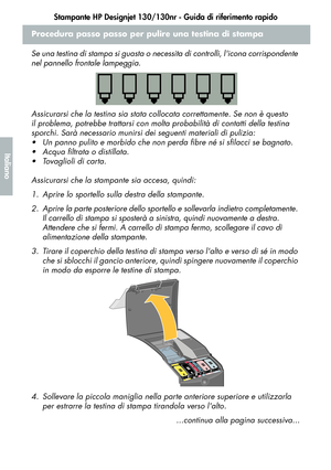 Page 116Stampante HP Designjet 130/130nr - Guida di riferimento rapido
14
Italiano
Procedura passo passo per pulire una testina di stampa
Se una testina di stampa si guasta o necessita di controlli, licona corrispondente 
nel pannello frontale lampeggia.
Assicurarsi che la testina sia stata collocata correttamente. Se non è questo 
il problema, potrebbe trattarsi con molta probabilità di contatti della testina 
sporchi. Sarà necessario munirsi dei seguenti materiali di pulizia:
 Un panno pulito e morbido che...