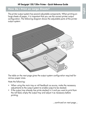 Page 13HP Designjet 130/130nr Printer - Quick Reference Guide
11
English
How Do I Print on Large Sheets?
The printer output system has several adjustable components. When printing on 
large sheets of paper, it is important that you use the correct printer output 
configuration. The following diagram shows the adjustable parts of the printer 
output system:
The table on the next page gives the output system configuration required for 
various paper sizes.
Note the following:
 When using the main tray or roll...